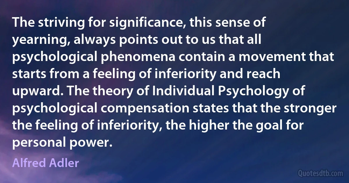 The striving for significance, this sense of yearning, always points out to us that all psychological phenomena contain a movement that starts from a feeling of inferiority and reach upward. The theory of Individual Psychology of psychological compensation states that the stronger the feeling of inferiority, the higher the goal for personal power. (Alfred Adler)