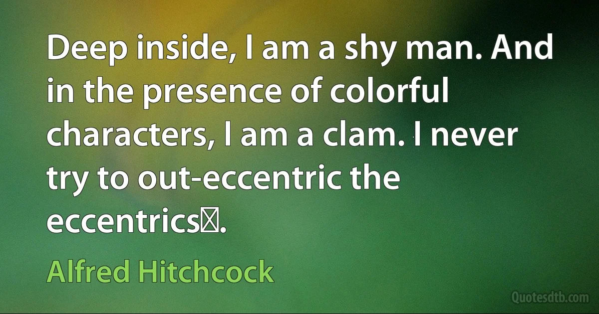 Deep inside, I am a shy man. And in the presence of colorful characters, I am a clam. I never try to out-eccentric the eccentricsǃ. (Alfred Hitchcock)