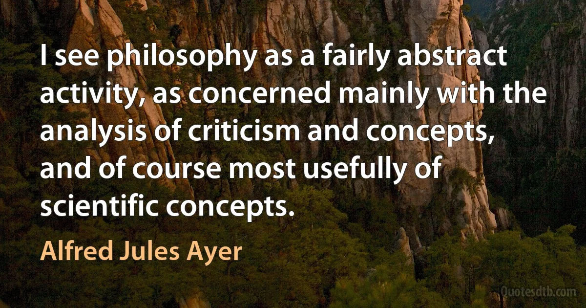 I see philosophy as a fairly abstract activity, as concerned mainly with the analysis of criticism and concepts, and of course most usefully of scientific concepts. (Alfred Jules Ayer)