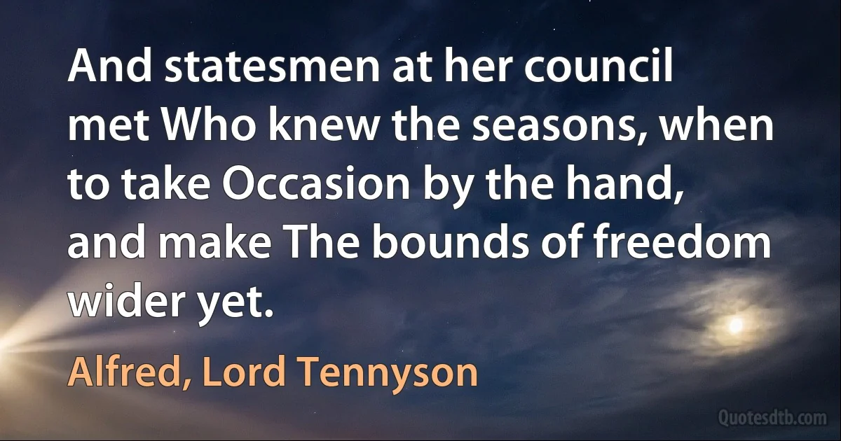 And statesmen at her council met Who knew the seasons, when to take Occasion by the hand, and make The bounds of freedom wider yet. (Alfred, Lord Tennyson)