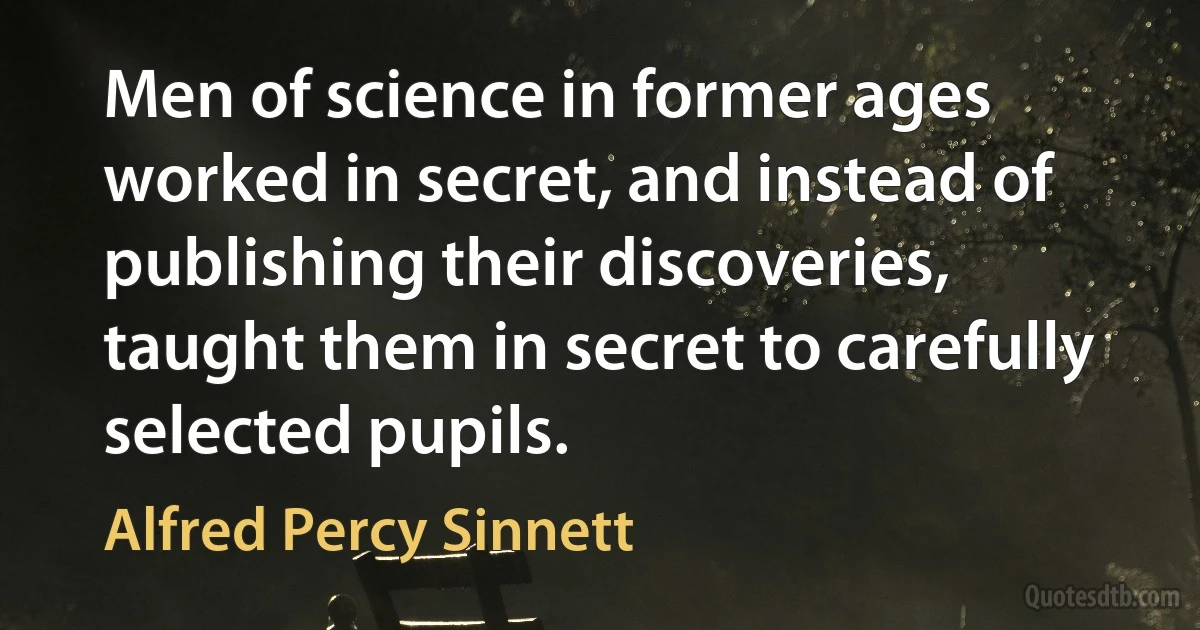 Men of science in former ages worked in secret, and instead of publishing their discoveries, taught them in secret to carefully selected pupils. (Alfred Percy Sinnett)