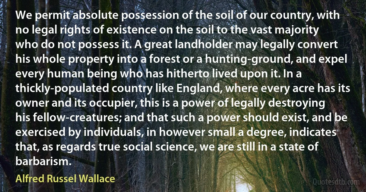 We permit absolute possession of the soil of our country, with no legal rights of existence on the soil to the vast majority who do not possess it. A great landholder may legally convert his whole property into a forest or a hunting-ground, and expel every human being who has hitherto lived upon it. In a thickly-populated country like England, where every acre has its owner and its occupier, this is a power of legally destroying his fellow-creatures; and that such a power should exist, and be exercised by individuals, in however small a degree, indicates that, as regards true social science, we are still in a state of barbarism. (Alfred Russel Wallace)