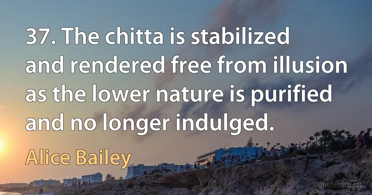 37. The chitta is stabilized and rendered free from illusion as the lower nature is purified and no longer indulged. (Alice Bailey)