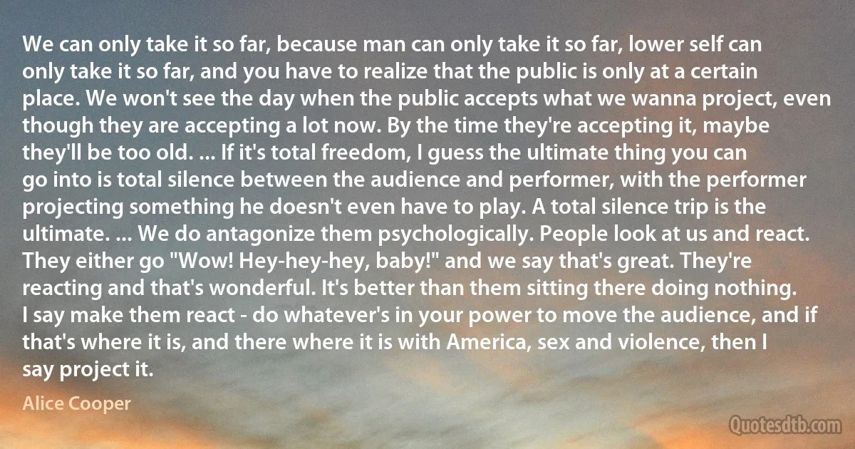 We can only take it so far, because man can only take it so far, lower self can only take it so far, and you have to realize that the public is only at a certain place. We won't see the day when the public accepts what we wanna project, even though they are accepting a lot now. By the time they're accepting it, maybe they'll be too old. ... If it's total freedom, I guess the ultimate thing you can go into is total silence between the audience and performer, with the performer projecting something he doesn't even have to play. A total silence trip is the ultimate. ... We do antagonize them psychologically. People look at us and react. They either go "Wow! Hey-hey-hey, baby!" and we say that's great. They're reacting and that's wonderful. It's better than them sitting there doing nothing. I say make them react - do whatever's in your power to move the audience, and if that's where it is, and there where it is with America, sex and violence, then I say project it. (Alice Cooper)