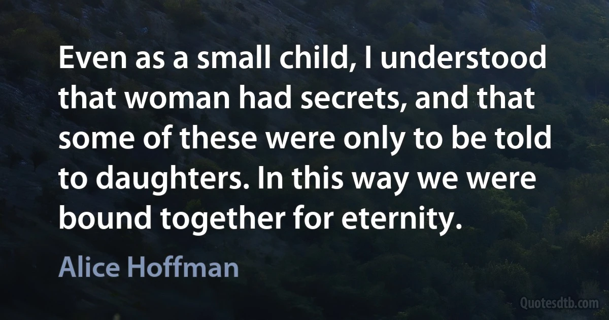 Even as a small child, I understood that woman had secrets, and that some of these were only to be told to daughters. In this way we were bound together for eternity. (Alice Hoffman)