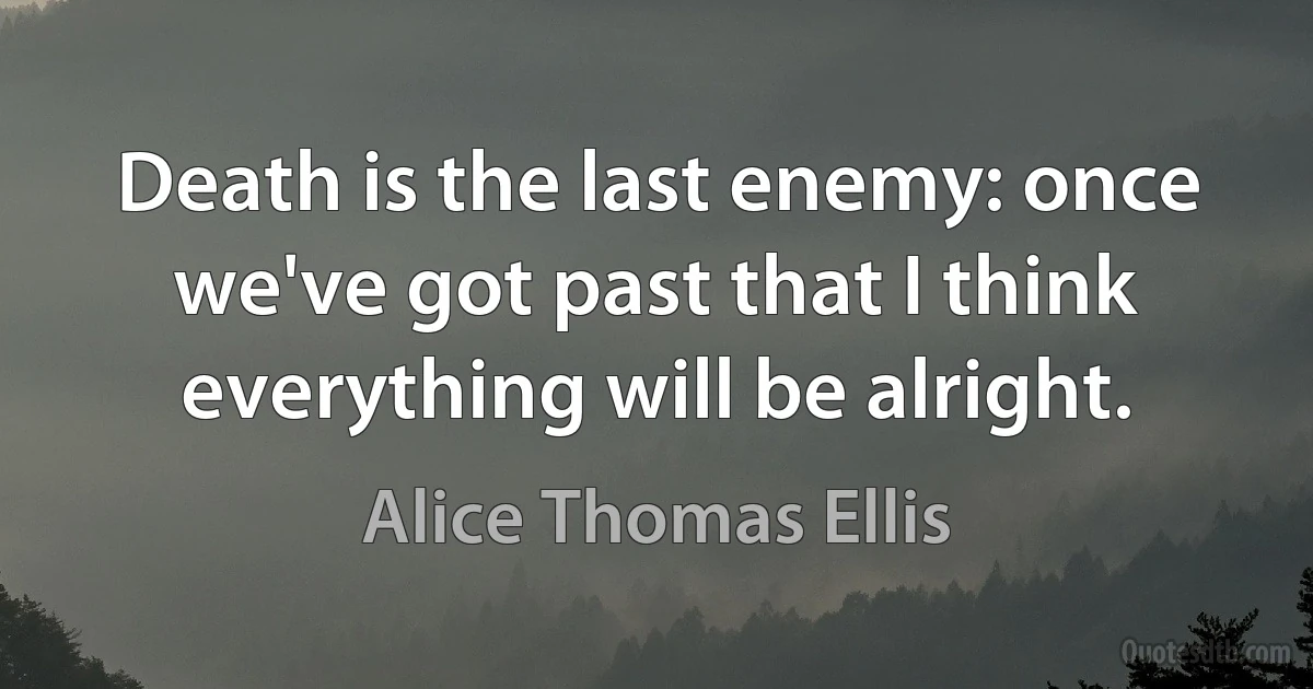 Death is the last enemy: once we've got past that I think everything will be alright. (Alice Thomas Ellis)