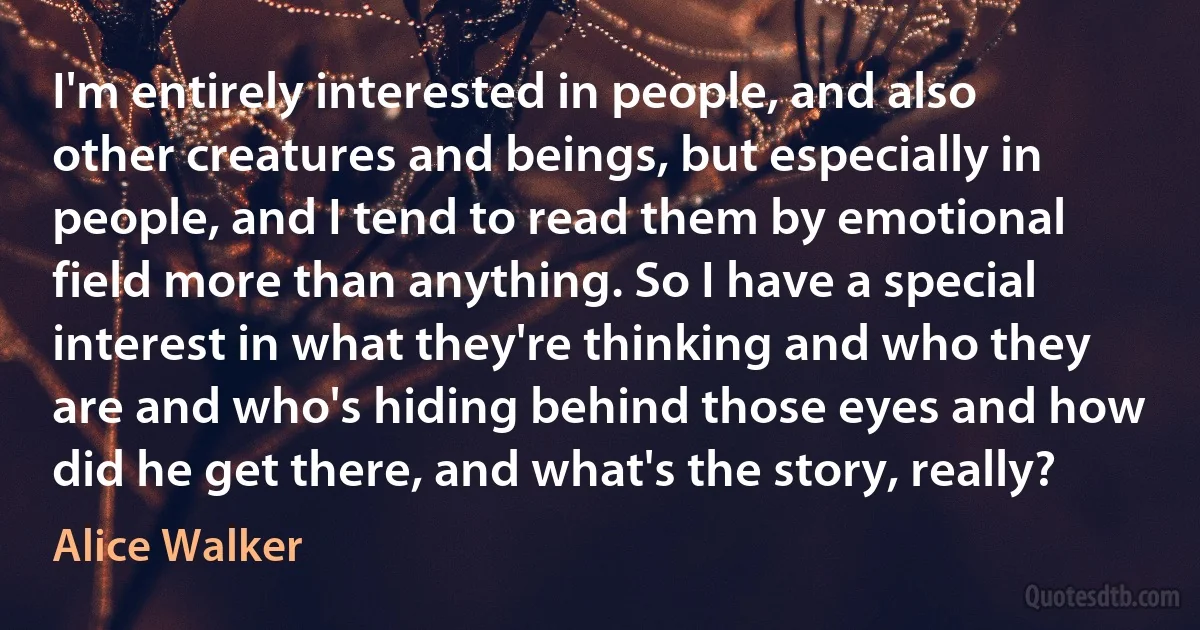 I'm entirely interested in people, and also other creatures and beings, but especially in people, and I tend to read them by emotional field more than anything. So I have a special interest in what they're thinking and who they are and who's hiding behind those eyes and how did he get there, and what's the story, really? (Alice Walker)