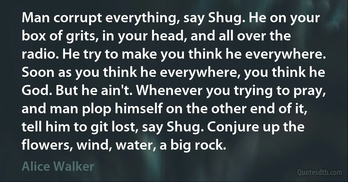 Man corrupt everything, say Shug. He on your box of grits, in your head, and all over the radio. He try to make you think he everywhere. Soon as you think he everywhere, you think he God. But he ain't. Whenever you trying to pray, and man plop himself on the other end of it, tell him to git lost, say Shug. Conjure up the flowers, wind, water, a big rock. (Alice Walker)