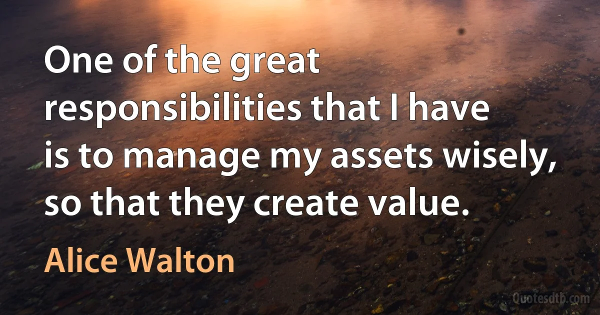 One of the great responsibilities that I have is to manage my assets wisely, so that they create value. (Alice Walton)