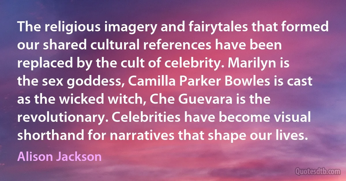 The religious imagery and fairytales that formed our shared cultural references have been replaced by the cult of celebrity. Marilyn is the sex goddess, Camilla Parker Bowles is cast as the wicked witch, Che Guevara is the revolutionary. Celebrities have become visual shorthand for narratives that shape our lives. (Alison Jackson)