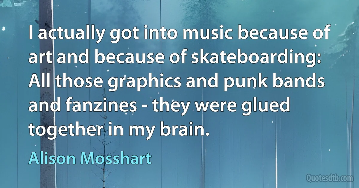 I actually got into music because of art and because of skateboarding: All those graphics and punk bands and fanzines - they were glued together in my brain. (Alison Mosshart)