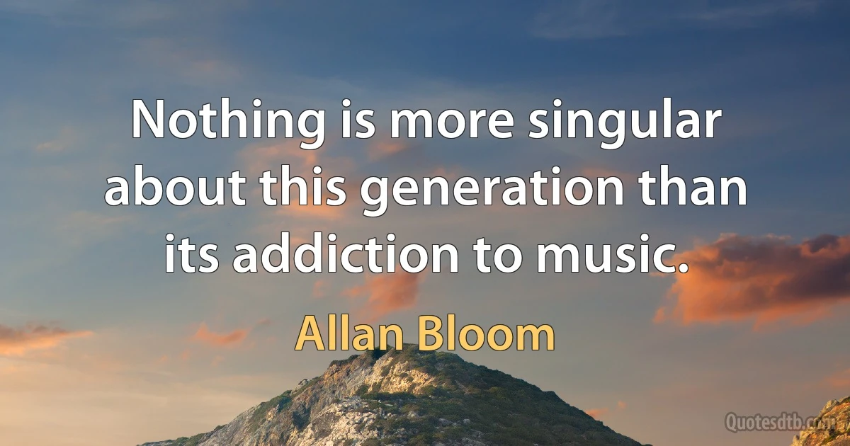 Nothing is more singular about this generation than its addiction to music. (Allan Bloom)