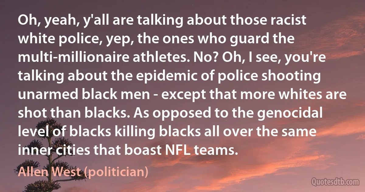 Oh, yeah, y'all are talking about those racist white police, yep, the ones who guard the multi-millionaire athletes. No? Oh, I see, you're talking about the epidemic of police shooting unarmed black men - except that more whites are shot than blacks. As opposed to the genocidal level of blacks killing blacks all over the same inner cities that boast NFL teams. (Allen West (politician))