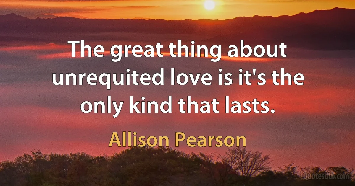 The great thing about unrequited love is it's the only kind that lasts. (Allison Pearson)