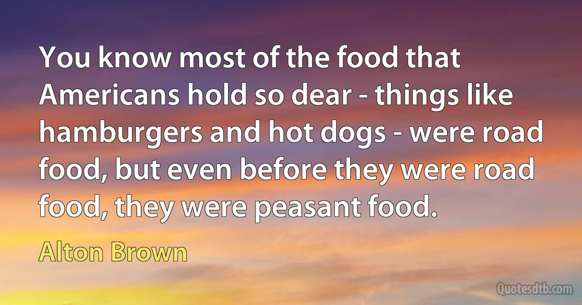 You know most of the food that Americans hold so dear - things like hamburgers and hot dogs - were road food, but even before they were road food, they were peasant food. (Alton Brown)