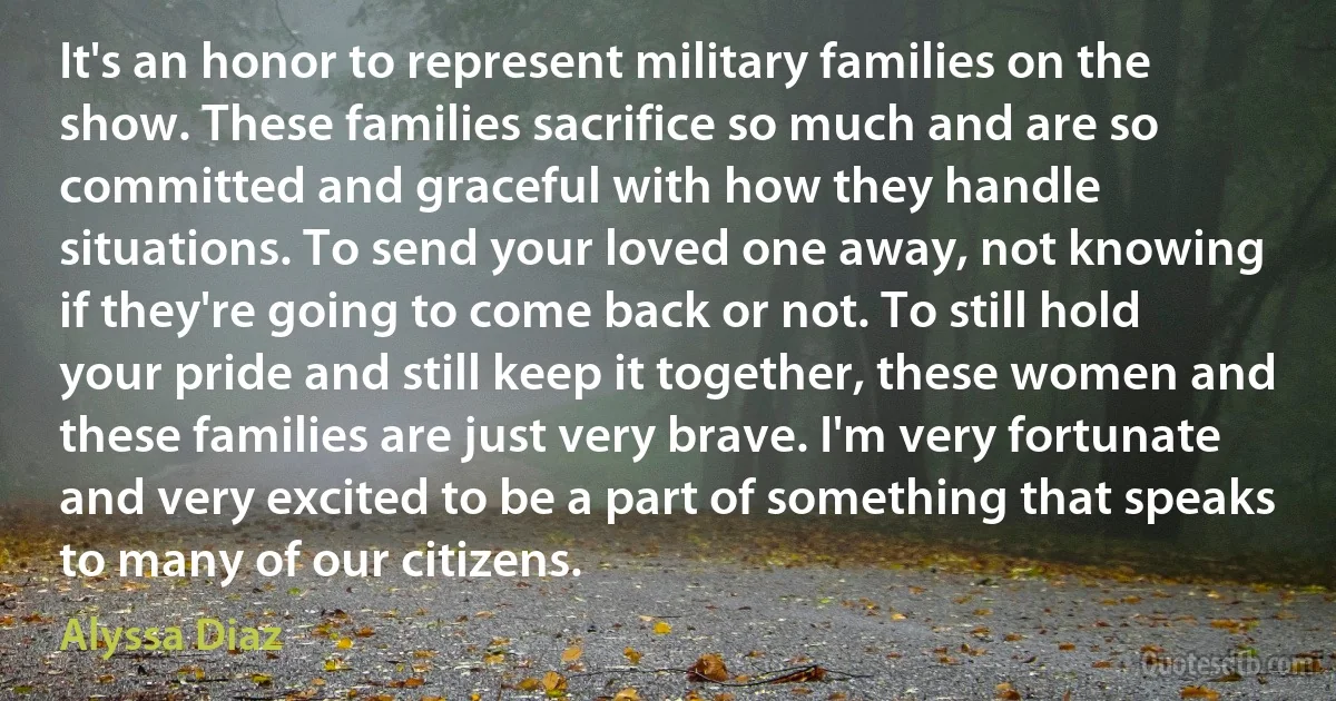 It's an honor to represent military families on the show. These families sacrifice so much and are so committed and graceful with how they handle situations. To send your loved one away, not knowing if they're going to come back or not. To still hold your pride and still keep it together, these women and these families are just very brave. I'm very fortunate and very excited to be a part of something that speaks to many of our citizens. (Alyssa Diaz)