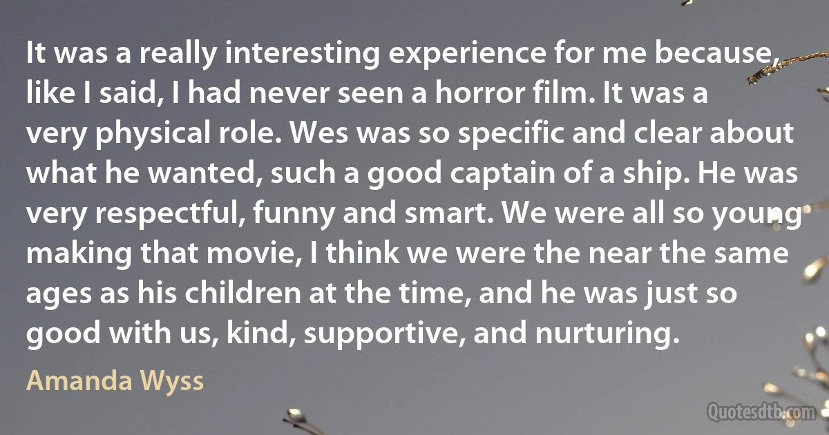 It was a really interesting experience for me because, like I said, I had never seen a horror film. It was a very physical role. Wes was so specific and clear about what he wanted, such a good captain of a ship. He was very respectful, funny and smart. We were all so young making that movie, I think we were the near the same ages as his children at the time, and he was just so good with us, kind, supportive, and nurturing. (Amanda Wyss)