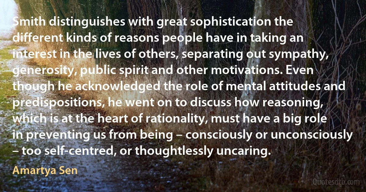 Smith distinguishes with great sophistication the different kinds of reasons people have in taking an interest in the lives of others, separating out sympathy, generosity, public spirit and other motivations. Even though he acknowledged the role of mental attitudes and predispositions, he went on to discuss how reasoning, which is at the heart of rationality, must have a big role in preventing us from being – consciously or unconsciously – too self-centred, or thoughtlessly uncaring. (Amartya Sen)