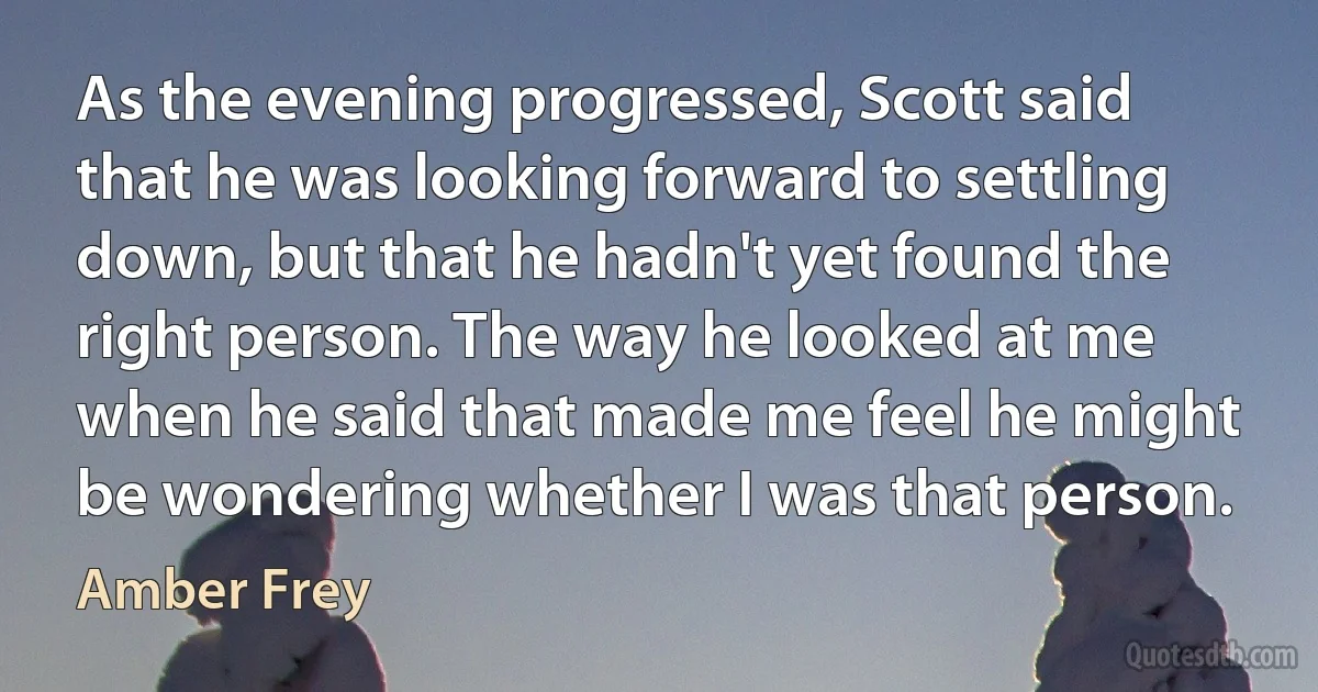 As the evening progressed, Scott said that he was looking forward to settling down, but that he hadn't yet found the right person. The way he looked at me when he said that made me feel he might be wondering whether I was that person. (Amber Frey)