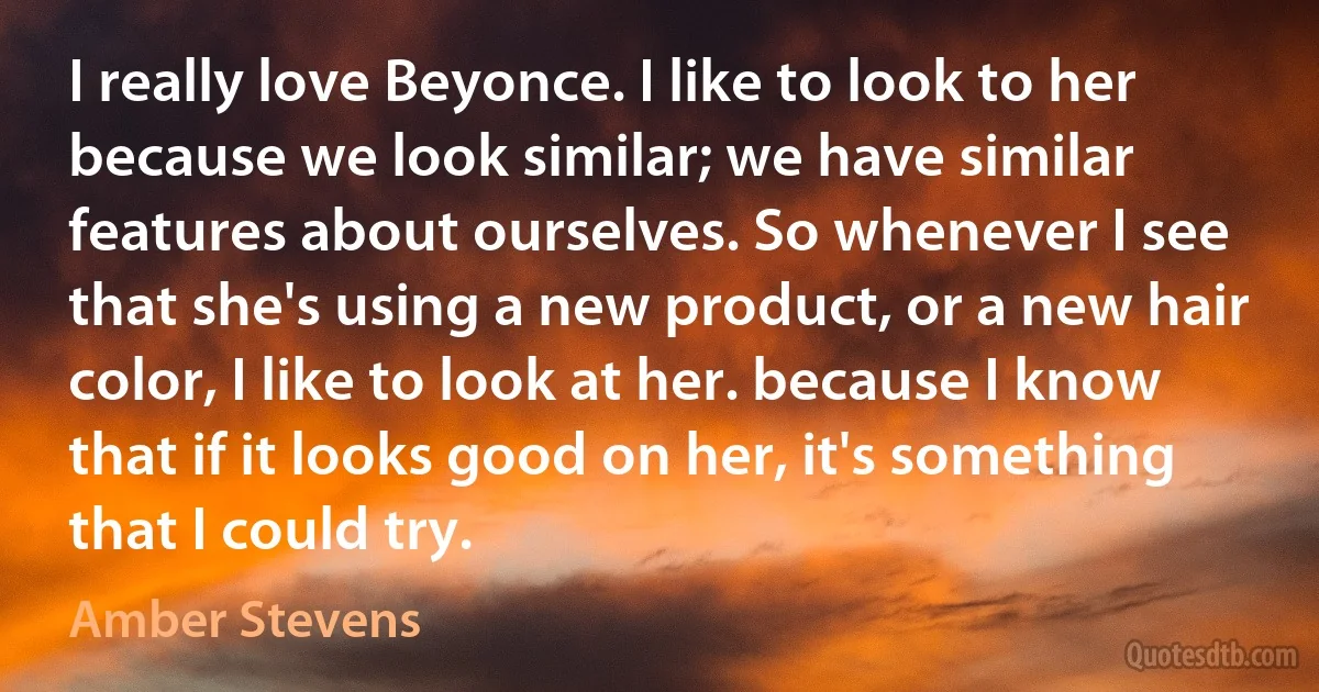 I really love Beyonce. I like to look to her because we look similar; we have similar features about ourselves. So whenever I see that she's using a new product, or a new hair color, I like to look at her. because I know that if it looks good on her, it's something that I could try. (Amber Stevens)