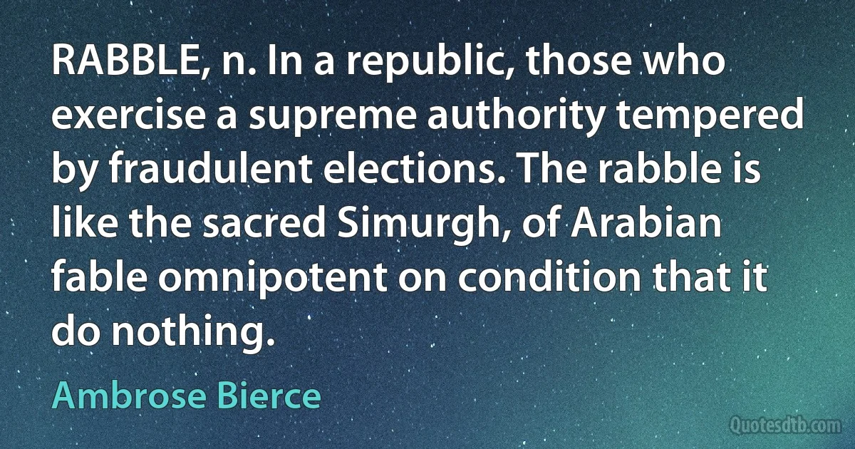 RABBLE, n. In a republic, those who exercise a supreme authority tempered by fraudulent elections. The rabble is like the sacred Simurgh, of Arabian fable omnipotent on condition that it do nothing. (Ambrose Bierce)