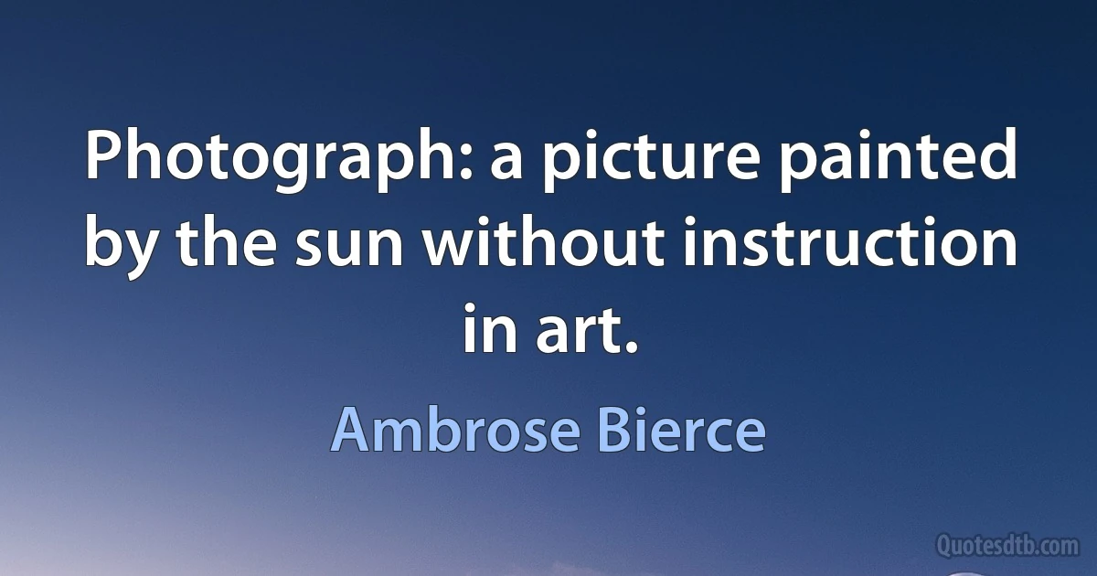 Photograph: a picture painted by the sun without instruction in art. (Ambrose Bierce)