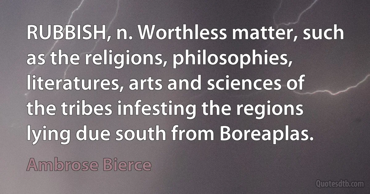 RUBBISH, n. Worthless matter, such as the religions, philosophies, literatures, arts and sciences of the tribes infesting the regions lying due south from Boreaplas. (Ambrose Bierce)