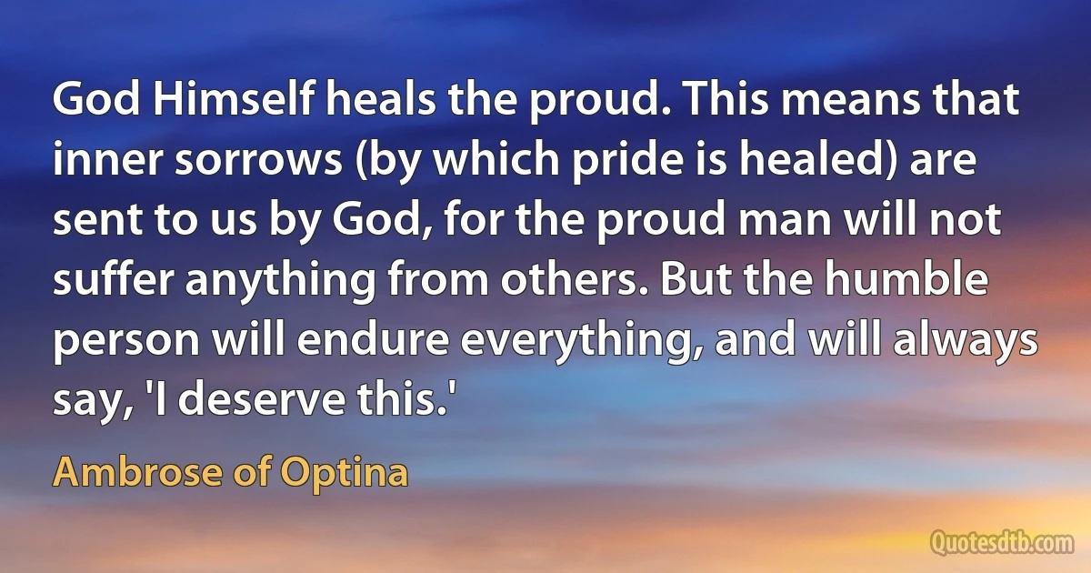 God Himself heals the proud. This means that inner sorrows (by which pride is healed) are sent to us by God, for the proud man will not suffer anything from others. But the humble person will endure everything, and will always say, 'I deserve this.' (Ambrose of Optina)