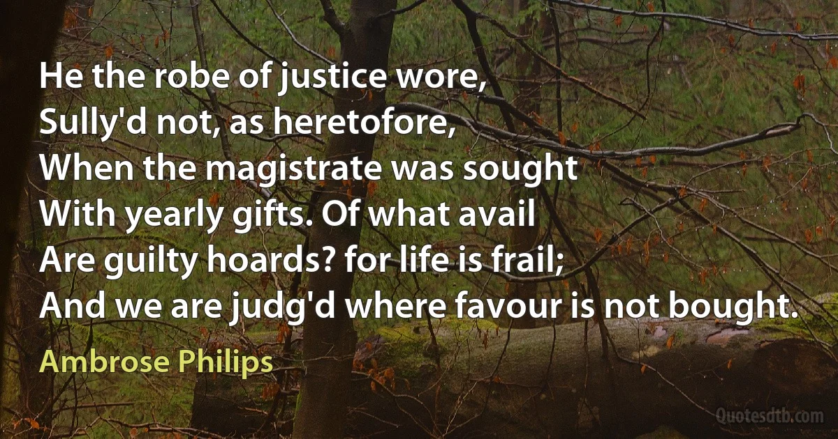 He the robe of justice wore,
Sully'd not, as heretofore,
When the magistrate was sought
With yearly gifts. Of what avail
Are guilty hoards? for life is frail;
And we are judg'd where favour is not bought. (Ambrose Philips)