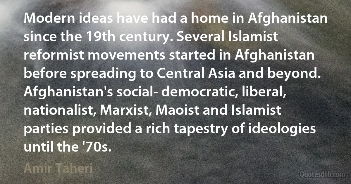 Modern ideas have had a home in Afghanistan since the 19th century. Several Islamist reformist movements started in Afghanistan before spreading to Central Asia and beyond. Afghanistan's social- democratic, liberal, nationalist, Marxist, Maoist and Islamist parties provided a rich tapestry of ideologies until the '70s. (Amir Taheri)