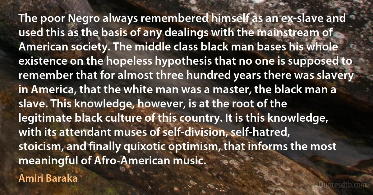 The poor Negro always remembered himself as an ex-slave and used this as the basis of any dealings with the mainstream of American society. The middle class black man bases his whole existence on the hopeless hypothesis that no one is supposed to remember that for almost three hundred years there was slavery in America, that the white man was a master, the black man a slave. This knowledge, however, is at the root of the legitimate black culture of this country. It is this knowledge, with its attendant muses of self-division, self-hatred, stoicism, and finally quixotic optimism, that informs the most meaningful of Afro-American music. (Amiri Baraka)