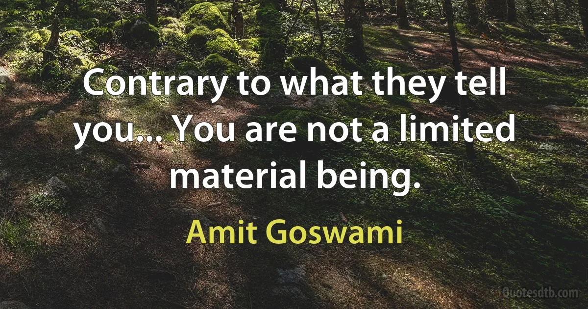 Contrary to what they tell you... You are not a limited material being. (Amit Goswami)