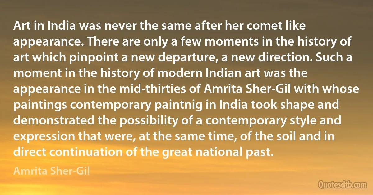 Art in India was never the same after her comet like appearance. There are only a few moments in the history of art which pinpoint a new departure, a new direction. Such a moment in the history of modern Indian art was the appearance in the mid-thirties of Amrita Sher-Gil with whose paintings contemporary paintnig in India took shape and demonstrated the possibility of a contemporary style and expression that were, at the same time, of the soil and in direct continuation of the great national past. (Amrita Sher-Gil)