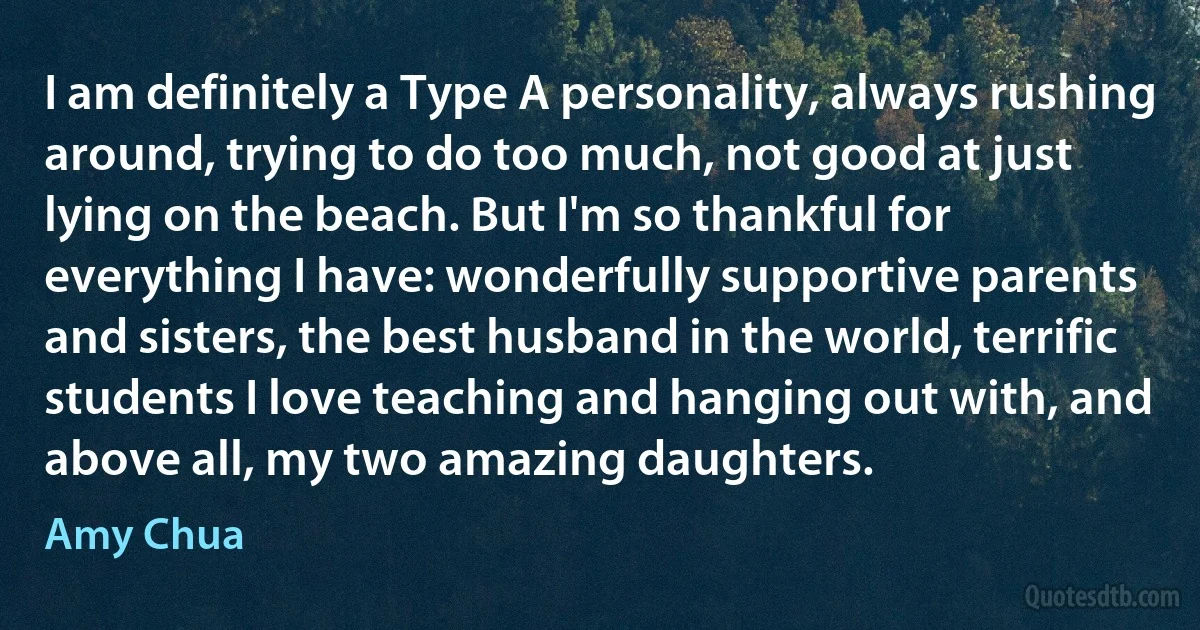 I am definitely a Type A personality, always rushing around, trying to do too much, not good at just lying on the beach. But I'm so thankful for everything I have: wonderfully supportive parents and sisters, the best husband in the world, terrific students I love teaching and hanging out with, and above all, my two amazing daughters. (Amy Chua)