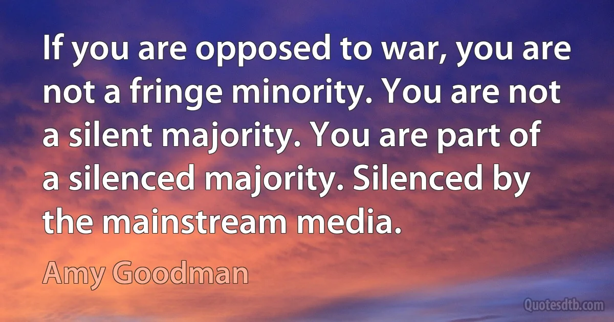 If you are opposed to war, you are not a fringe minority. You are not a silent majority. You are part of a silenced majority. Silenced by the mainstream media. (Amy Goodman)