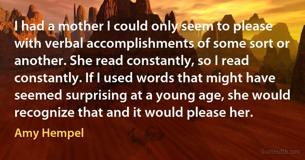 I had a mother I could only seem to please with verbal accomplishments of some sort or another. She read constantly, so I read constantly. If I used words that might have seemed surprising at a young age, she would recognize that and it would please her. (Amy Hempel)