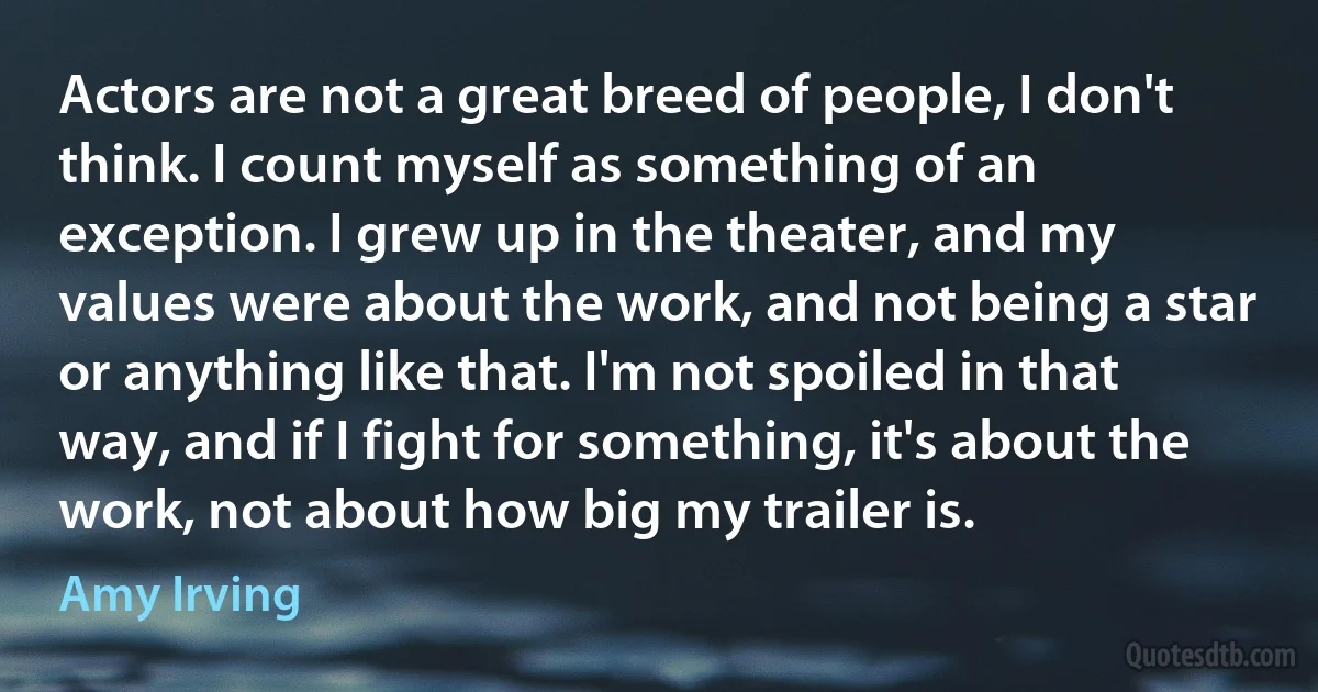 Actors are not a great breed of people, I don't think. I count myself as something of an exception. I grew up in the theater, and my values were about the work, and not being a star or anything like that. I'm not spoiled in that way, and if I fight for something, it's about the work, not about how big my trailer is. (Amy Irving)