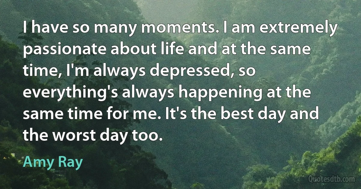 I have so many moments. I am extremely passionate about life and at the same time, I'm always depressed, so everything's always happening at the same time for me. It's the best day and the worst day too. (Amy Ray)