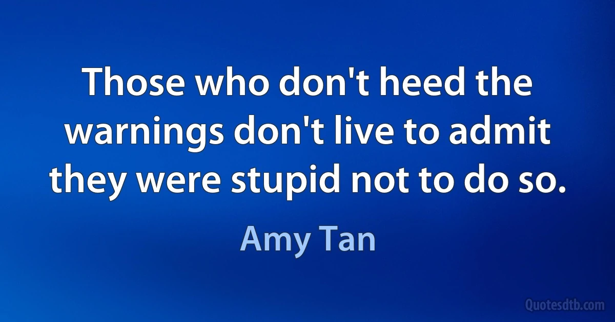 Those who don't heed the warnings don't live to admit they were stupid not to do so. (Amy Tan)