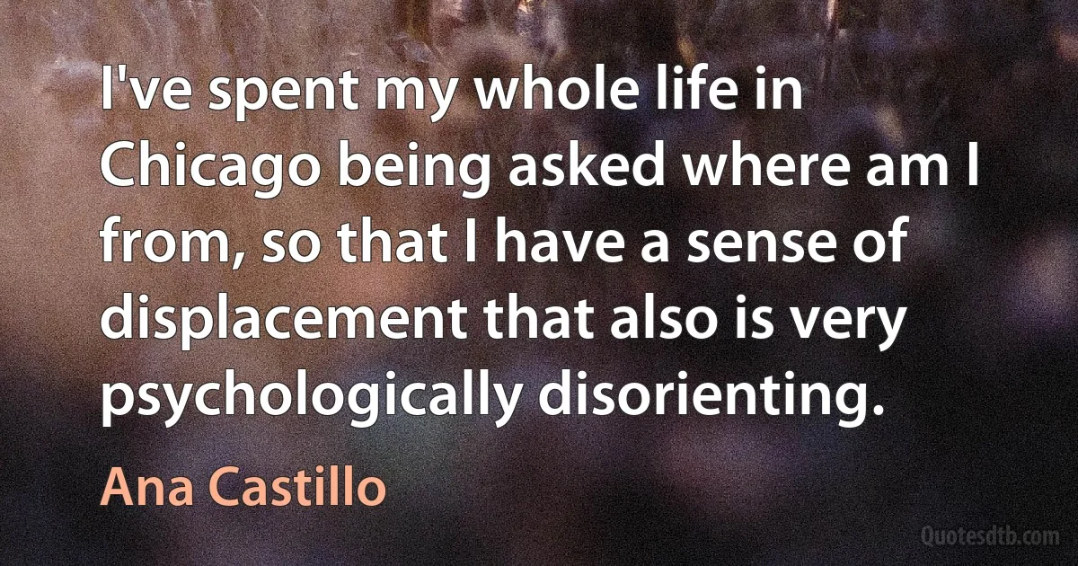 I've spent my whole life in Chicago being asked where am I from, so that I have a sense of displacement that also is very psychologically disorienting. (Ana Castillo)