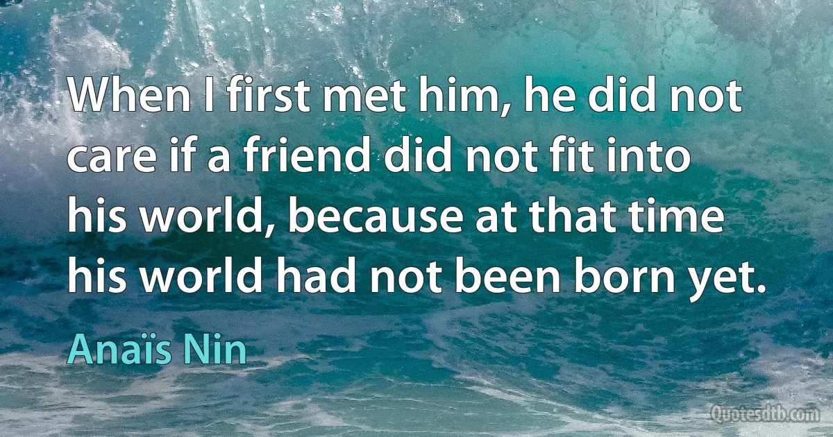 When I first met him, he did not care if a friend did not fit into his world, because at that time his world had not been born yet. (Anaïs Nin)