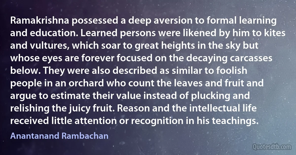 Ramakrishna possessed a deep aversion to formal learning and education. Learned persons were likened by him to kites and vultures, which soar to great heights in the sky but whose eyes are forever focused on the decaying carcasses below. They were also described as similar to foolish people in an orchard who count the leaves and fruit and argue to estimate their value instead of plucking and relishing the juicy fruit. Reason and the intellectual life received little attention or recognition in his teachings. (Anantanand Rambachan)