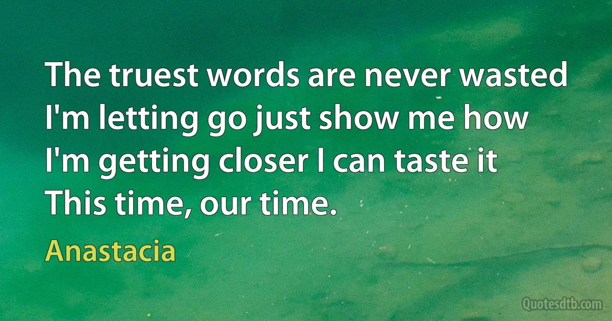 The truest words are never wasted
I'm letting go just show me how
I'm getting closer I can taste it
This time, our time. (Anastacia)