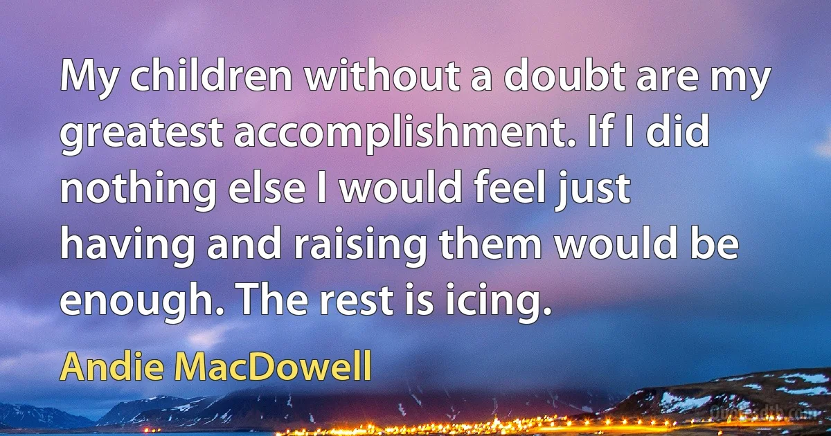 My children without a doubt are my greatest accomplishment. If I did nothing else I would feel just having and raising them would be enough. The rest is icing. (Andie MacDowell)