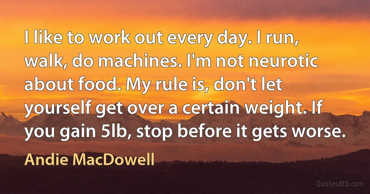 I like to work out every day. I run, walk, do machines. I'm not neurotic about food. My rule is, don't let yourself get over a certain weight. If you gain 5lb, stop before it gets worse. (Andie MacDowell)