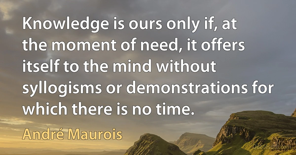 Knowledge is ours only if, at the moment of need, it offers itself to the mind without syllogisms or demonstrations for which there is no time. (André Maurois)