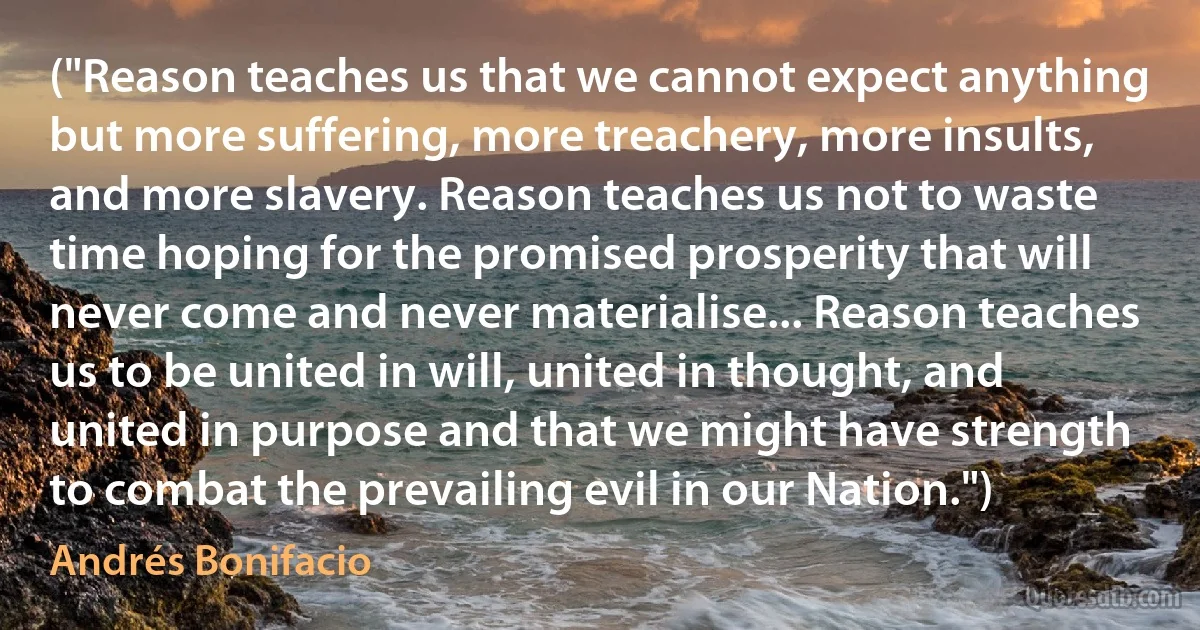 ("Reason teaches us that we cannot expect anything but more suffering, more treachery, more insults, and more slavery. Reason teaches us not to waste time hoping for the promised prosperity that will never come and never materialise... Reason teaches us to be united in will, united in thought, and united in purpose and that we might have strength to combat the prevailing evil in our Nation.") (Andrés Bonifacio)