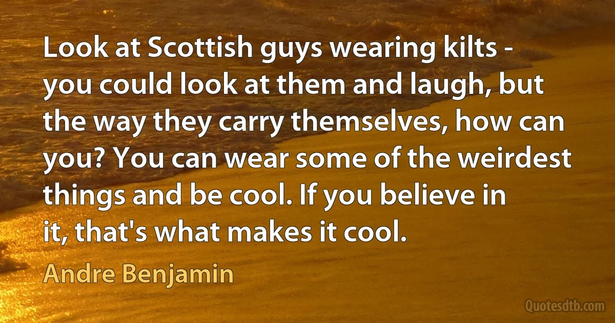 Look at Scottish guys wearing kilts - you could look at them and laugh, but the way they carry themselves, how can you? You can wear some of the weirdest things and be cool. If you believe in it, that's what makes it cool. (Andre Benjamin)