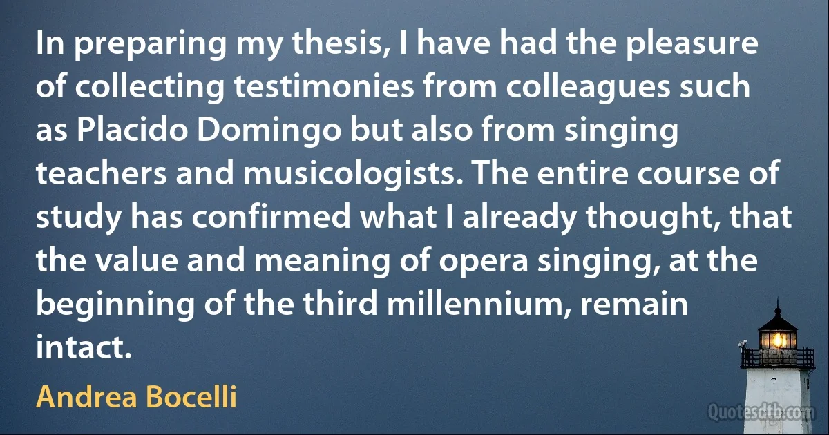 In preparing my thesis, I have had the pleasure of collecting testimonies from colleagues such as Placido Domingo but also from singing teachers and musicologists. The entire course of study has confirmed what I already thought, that the value and meaning of opera singing, at the beginning of the third millennium, remain intact. (Andrea Bocelli)