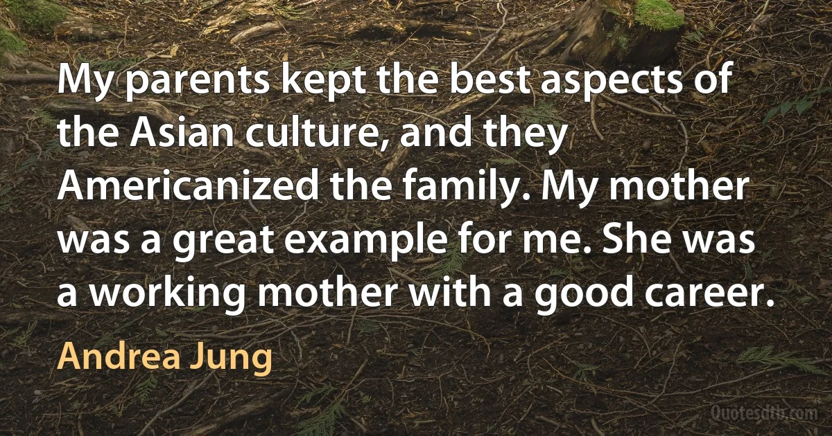 My parents kept the best aspects of the Asian culture, and they Americanized the family. My mother was a great example for me. She was a working mother with a good career. (Andrea Jung)